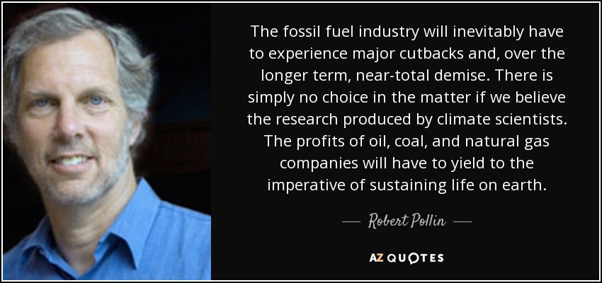 The fossil fuel industry will inevitably have to experience major cutbacks and, over the longer term, near-total demise. There is simply no choice in the matter if we believe the research produced by climate scientists. The profits of oil, coal, and natural gas companies will have to yield to the imperative of sustaining life on earth. - Robert Pollin