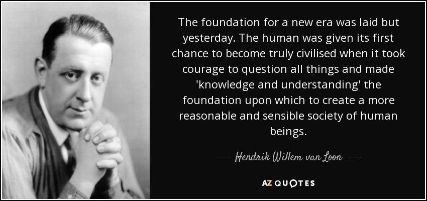 The foundation for a new era was laid but yesterday. The human was given its first chance to become truly civilised when it took courage to question all things and made 'knowledge and understanding' the foundation upon which to create a more reasonable and sensible society of human beings. - Hendrik Willem van Loon