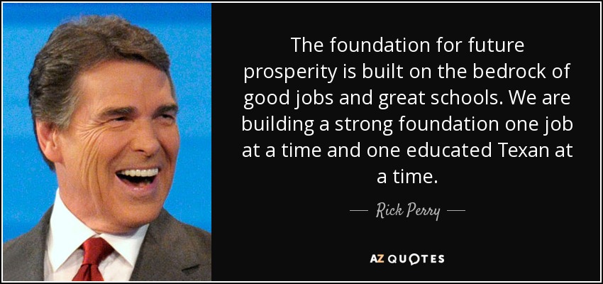The foundation for future prosperity is built on the bedrock of good jobs and great schools. We are building a strong foundation one job at a time and one educated Texan at a time. - Rick Perry