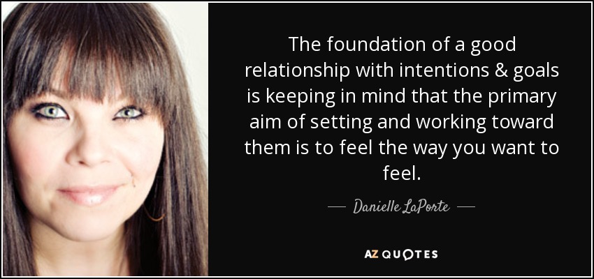 The foundation of a good relationship with intentions & goals is keeping in mind that the primary aim of setting and working toward them is to feel the way you want to feel. - Danielle LaPorte