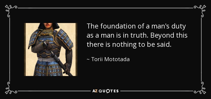 The foundation of a man's duty as a man is in truth. Beyond this there is nothing to be said. - Torii Mototada