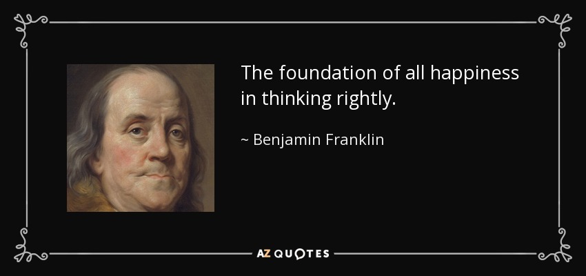 The foundation of all happiness in thinking rightly. - Benjamin Franklin