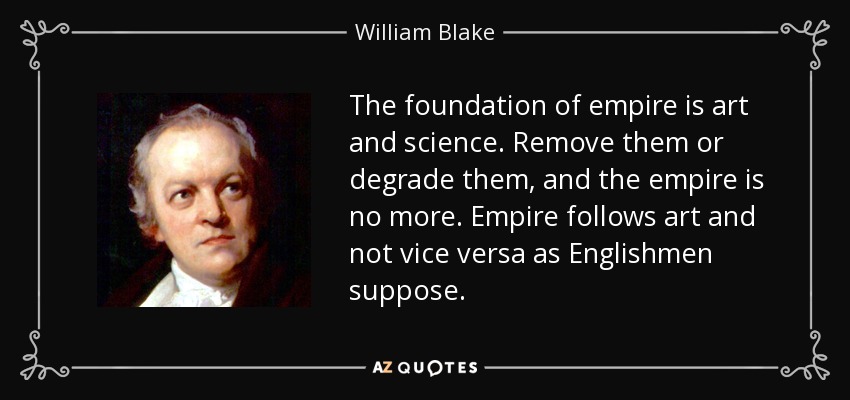 The foundation of empire is art and science. Remove them or degrade them, and the empire is no more. Empire follows art and not vice versa as Englishmen suppose. - William Blake
