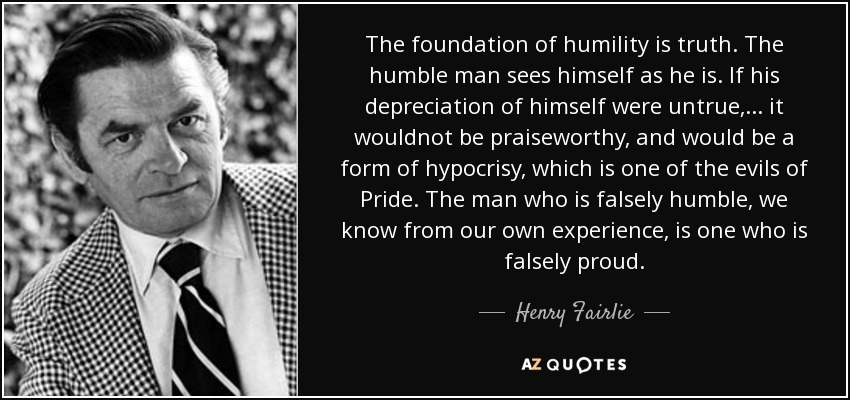 The foundation of humility is truth. The humble man sees himself as he is. If his depreciation of himself were untrue,... it wouldnot be praiseworthy, and would be a form of hypocrisy, which is one of the evils of Pride. The man who is falsely humble, we know from our own experience, is one who is falsely proud. - Henry Fairlie