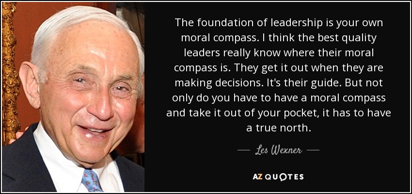 The foundation of leadership is your own moral compass. I think the best quality leaders really know where their moral compass is. They get it out when they are making decisions. It's their guide. But not only do you have to have a moral compass and take it out of your pocket, it has to have a true north. - Les Wexner