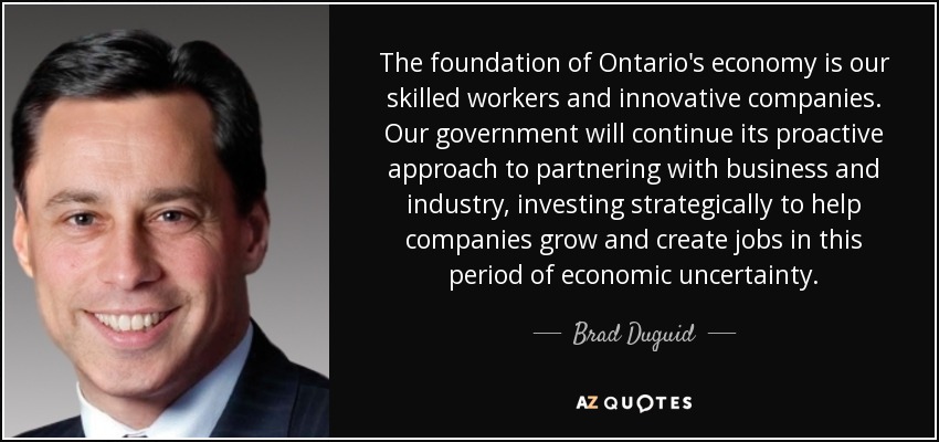 The foundation of Ontario's economy is our skilled workers and innovative companies. Our government will continue its proactive approach to partnering with business and industry, investing strategically to help companies grow and create jobs in this period of economic uncertainty. - Brad Duguid