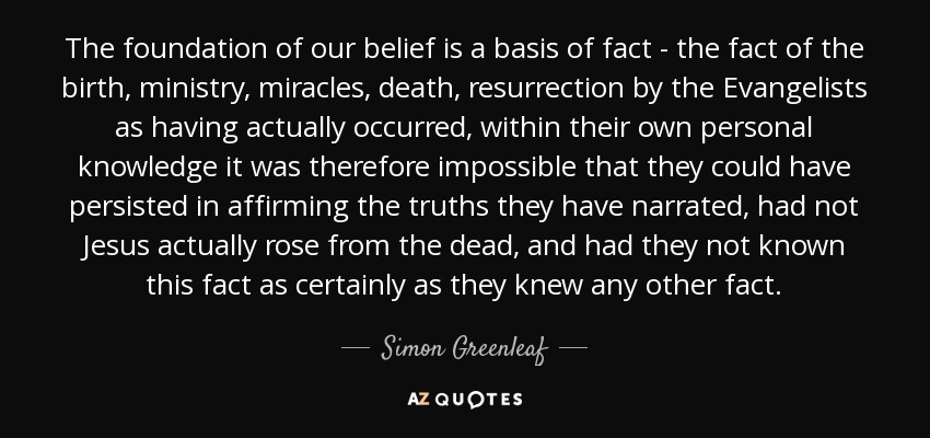 The foundation of our belief is a basis of fact - the fact of the birth, ministry, miracles, death, resurrection by the Evangelists as having actually occurred, within their own personal knowledge it was therefore impossible that they could have persisted in affirming the truths they have narrated, had not Jesus actually rose from the dead, and had they not known this fact as certainly as they knew any other fact. - Simon Greenleaf