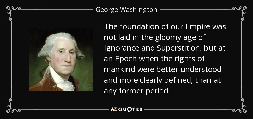 The foundation of our Empire was not laid in the gloomy age of Ignorance and Superstition, but at an Epoch when the rights of mankind were better understood and more clearly defined, than at any former period. - George Washington