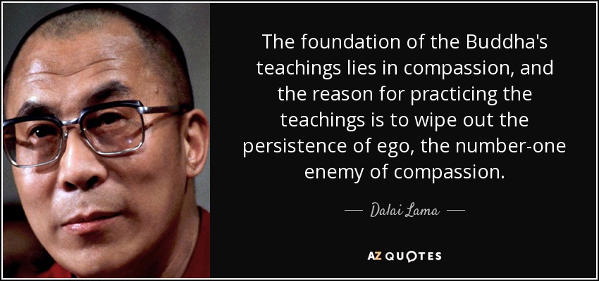 The foundation of the Buddha's teachings lies in compassion, and the reason for practicing the teachings is to wipe out the persistence of ego, the number-one enemy of compassion. - Dalai Lama
