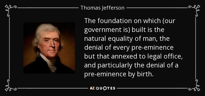 The foundation on which (our government is) built is the natural equality of man, the denial of every pre-eminence but that annexed to legal office, and particularly the denial of a pre-eminence by birth. - Thomas Jefferson