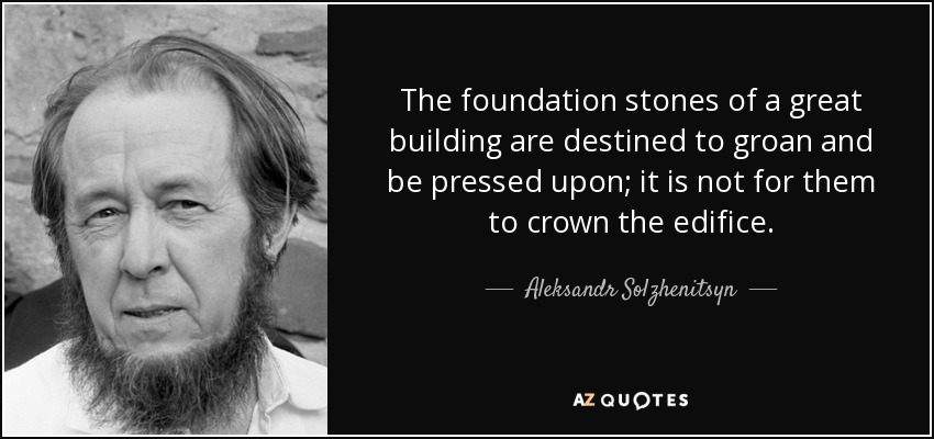 The foundation stones of a great building are destined to groan and be pressed upon; it is not for them to crown the edifice. - Aleksandr Solzhenitsyn