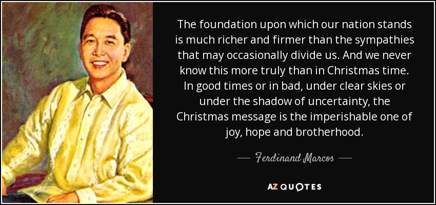 The foundation upon which our nation stands is much richer and firmer than the sympathies that may occasionally divide us. And we never know this more truly than in Christmas time. In good times or in bad, under clear skies or under the shadow of uncertainty, the Christmas message is the imperishable one of joy, hope and brotherhood. - Ferdinand Marcos