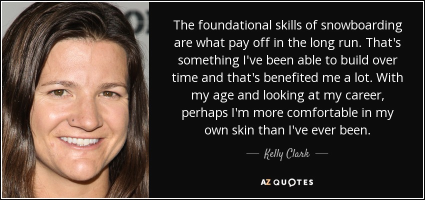 The foundational skills of snowboarding are what pay off in the long run. That's something I've been able to build over time and that's benefited me a lot. With my age and looking at my career, perhaps I'm more comfortable in my own skin than I've ever been. - Kelly Clark