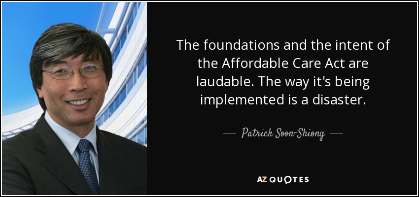 The foundations and the intent of the Affordable Care Act are laudable. The way it's being implemented is a disaster. - Patrick Soon-Shiong