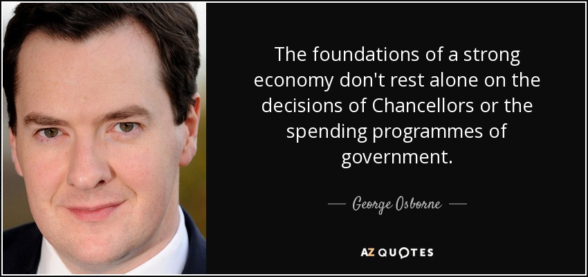 The foundations of a strong economy don't rest alone on the decisions of Chancellors or the spending programmes of government. - George Osborne