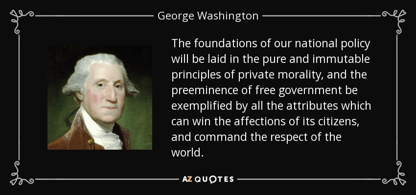 The foundations of our national policy will be laid in the pure and immutable principles of private morality, and the preeminence of free government be exemplified by all the attributes which can win the affections of its citizens, and command the respect of the world. - George Washington