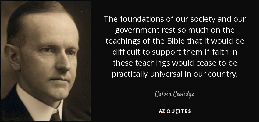 The foundations of our society and our government rest so much on the teachings of the Bible that it would be difficult to support them if faith in these teachings would cease to be practically universal in our country. - Calvin Coolidge