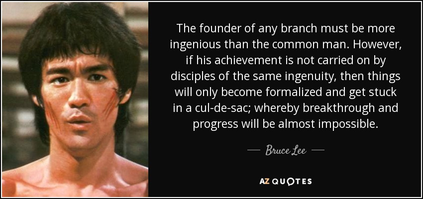 The founder of any branch must be more ingenious than the common man. However, if his achievement is not carried on by disciples of the same ingenuity, then things will only become formalized and get stuck in a cul-de-sac; whereby breakthrough and progress will be almost impossible. - Bruce Lee