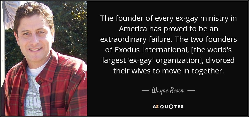 The founder of every ex-gay ministry in America has proved to be an extraordinary failure. The two founders of Exodus International, [the world's largest 'ex-gay' organization], divorced their wives to move in together. - Wayne Besen