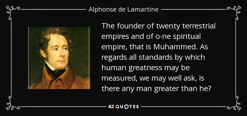 The founder of twenty terrestrial empires and of o­ne spiritual empire, that is Muhammed. As regards all standards by which human greatness may be measured, we may well ask, is there any man greater than he? - Alphonse de Lamartine