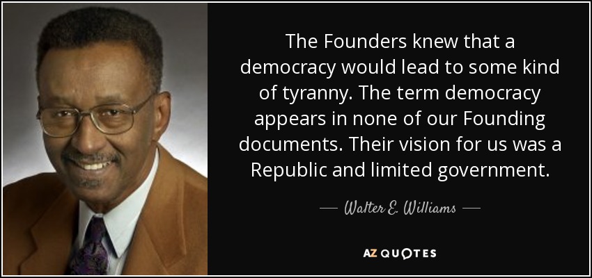 The Founders knew that a democracy would lead to some kind of tyranny. The term democracy appears in none of our Founding documents. Their vision for us was a Republic and limited government. - Walter E. Williams