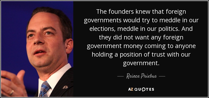 The founders knew that foreign governments would try to meddle in our elections, meddle in our politics. And they did not want any foreign government money coming to anyone holding a position of trust with our government. - Reince Priebus