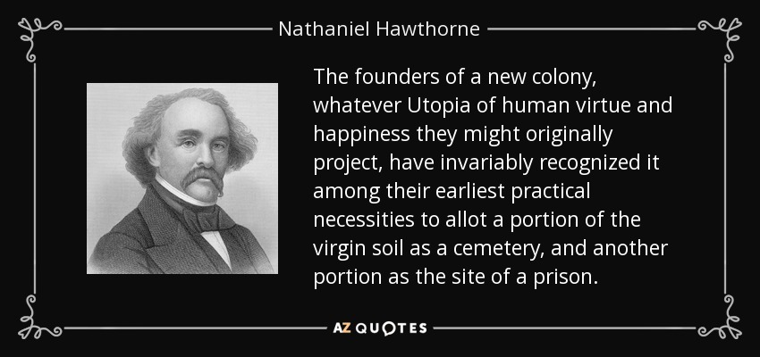 The founders of a new colony, whatever Utopia of human virtue and happiness they might originally project, have invariably recognized it among their earliest practical necessities to allot a portion of the virgin soil as a cemetery, and another portion as the site of a prison. - Nathaniel Hawthorne