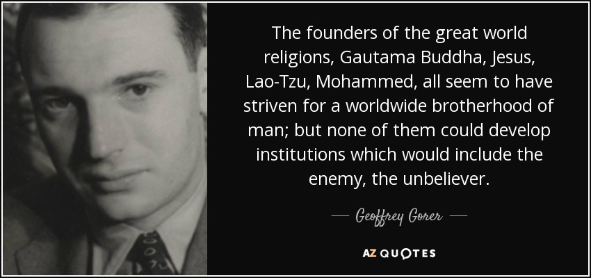 The founders of the great world religions, Gautama Buddha, Jesus, Lao-Tzu, Mohammed, all seem to have striven for a worldwide brotherhood of man; but none of them could develop institutions which would include the enemy, the unbeliever. - Geoffrey Gorer