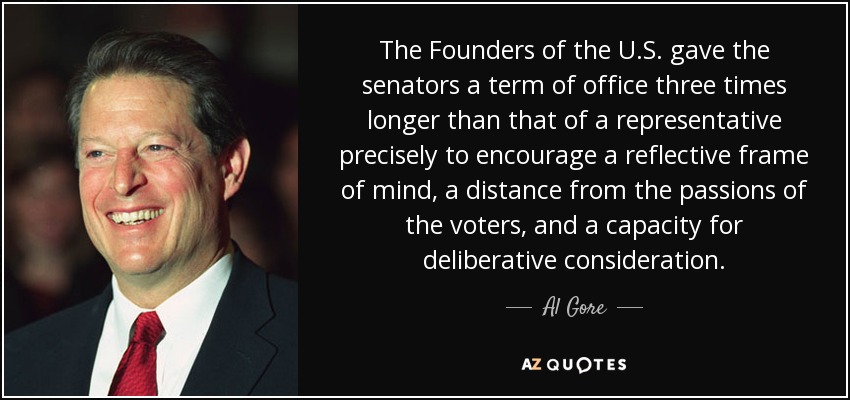The Founders of the U.S. gave the senators a term of office three times longer than that of a representative precisely to encourage a reflective frame of mind, a distance from the passions of the voters, and a capacity for deliberative consideration. - Al Gore