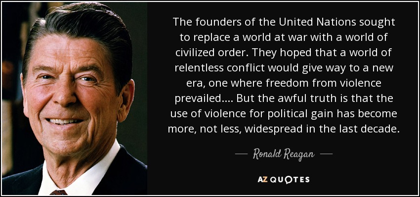 The founders of the United Nations sought to replace a world at war with a world of civilized order. They hoped that a world of relentless conflict would give way to a new era, one where freedom from violence prevailed.... But the awful truth is that the use of violence for political gain has become more, not less, widespread in the last decade. - Ronald Reagan