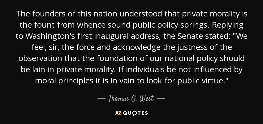 The founders of this nation understood that private morality is the fount from whence sound public policy springs. Replying to Washington's first inaugural address, the Senate stated: 