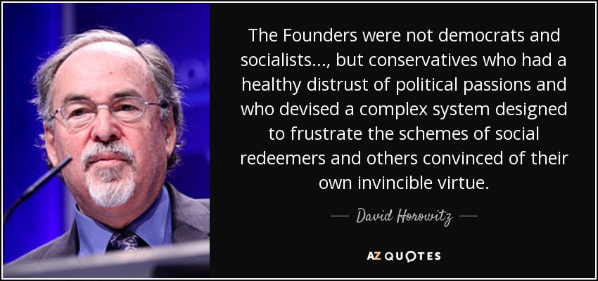 The Founders were not democrats and socialists..., but conservatives who had a healthy distrust of political passions and who devised a complex system designed to frustrate the schemes of social redeemers and others convinced of their own invincible virtue. - David Horowitz