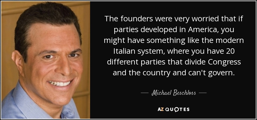 The founders were very worried that if parties developed in America, you might have something like the modern Italian system, where you have 20 different parties that divide Congress and the country and can't govern. - Michael Beschloss