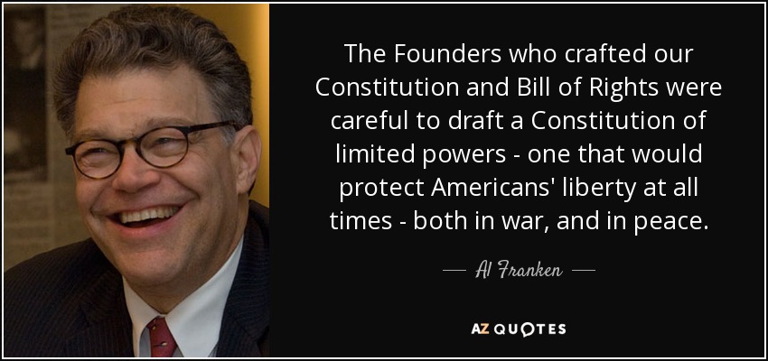 The Founders who crafted our Constitution and Bill of Rights were careful to draft a Constitution of limited powers - one that would protect Americans' liberty at all times - both in war, and in peace. - Al Franken