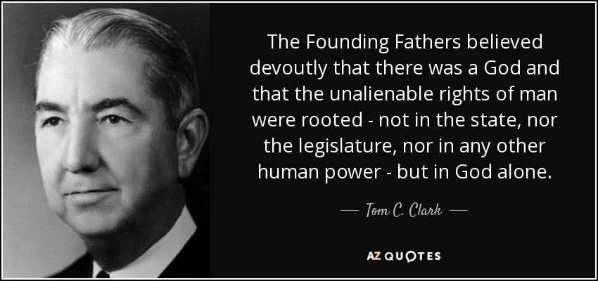 The Founding Fathers believed devoutly that there was a God and that the unalienable rights of man were rooted - not in the state, nor the legislature, nor in any other human power - but in God alone. - Tom C. Clark