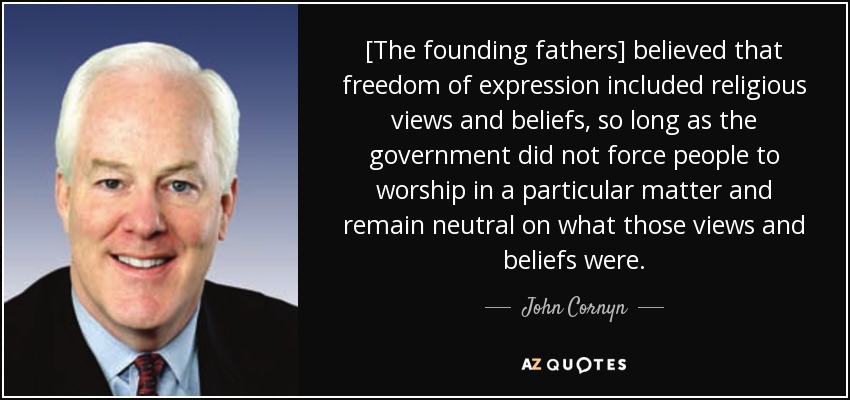 [The founding fathers] believed that freedom of expression included religious views and beliefs, so long as the government did not force people to worship in a particular matter and remain neutral on what those views and beliefs were. - John Cornyn
