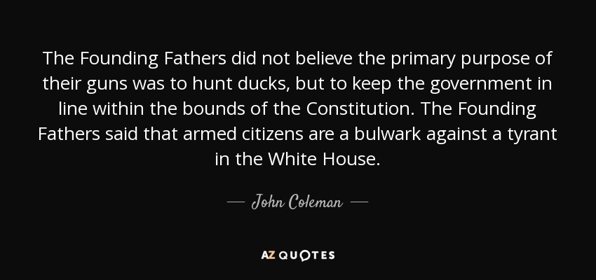 The Founding Fathers did not believe the primary purpose of their guns was to hunt ducks, but to keep the government in line within the bounds of the Constitution. The Founding Fathers said that armed citizens are a bulwark against a tyrant in the White House. - John Coleman