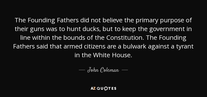 The Founding Fathers did not believe the primary purpose of their guns was to hunt ducks, but to keep the government in line within the bounds of the Constitution. The Founding Fathers said that armed citizens are a bulwark against a tyrant in the White House. - John Coleman