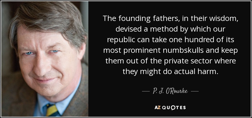 The founding fathers, in their wisdom, devised a method by which our republic can take one hundred of its most prominent numbskulls and keep them out of the private sector where they might do actual harm. - P. J. O'Rourke