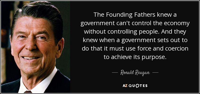 The Founding Fathers knew a government can't control the economy without controlling people. And they knew when a government sets out to do that it must use force and coercion to achieve its purpose. - Ronald Reagan