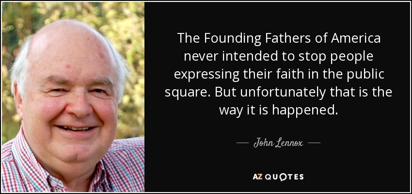 The Founding Fathers of America never intended to stop people expressing their faith in the public square. But unfortunately that is the way it is happened. - John Lennox