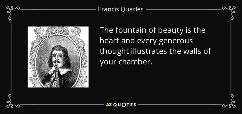 The fountain of beauty is the heart and every generous thought illustrates the walls of your chamber. - Francis Quarles