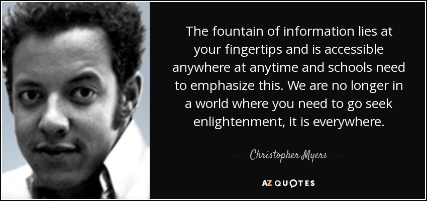 The fountain of information lies at your fingertips and is accessible anywhere at anytime and schools need to emphasize this. We are no longer in a world where you need to go seek enlightenment, it is everywhere. - Christopher Myers