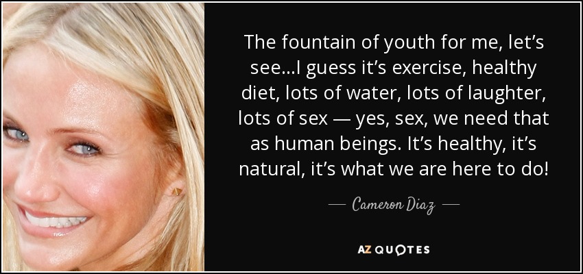 The fountain of youth for me, let’s see…I guess it’s exercise, healthy diet, lots of water, lots of laughter, lots of sex — yes, sex, we need that as human beings. It’s healthy, it’s natural, it’s what we are here to do! - Cameron Diaz