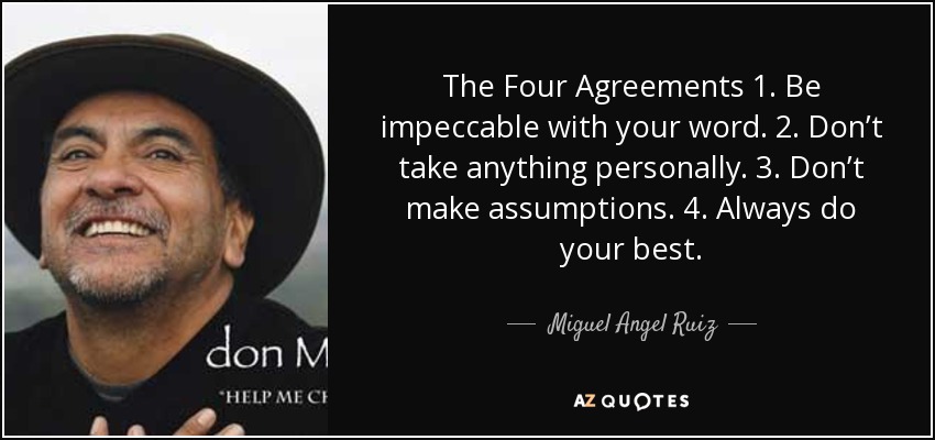 The Four Agreements 1. Be impeccable with your word. 2. Don’t take anything personally. 3. Don’t make assumptions. 4. Always do your best. - Miguel Angel Ruiz
