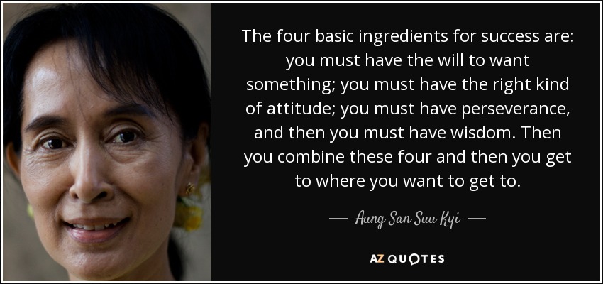 The four basic ingredients for success are: you must have the will to want something; you must have the right kind of attitude; you must have perseverance, and then you must have wisdom. Then you combine these four and then you get to where you want to get to. - Aung San Suu Kyi