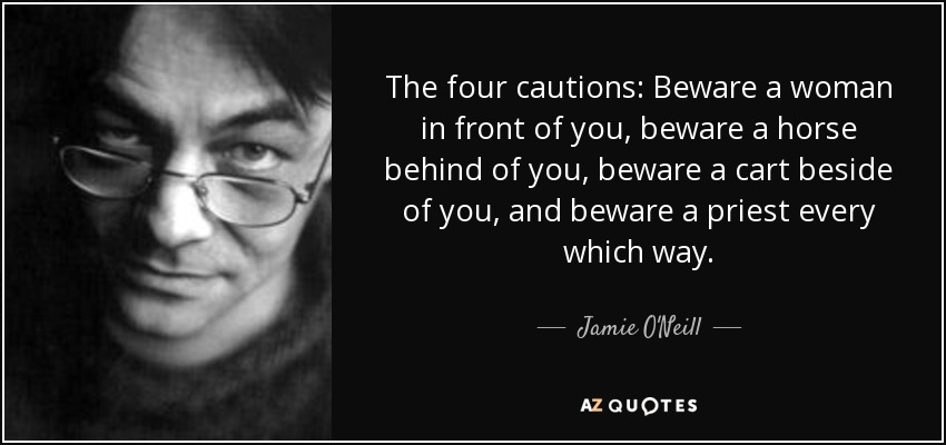 The four cautions: Beware a woman in front of you, beware a horse behind of you, beware a cart beside of you, and beware a priest every which way. - Jamie O'Neill