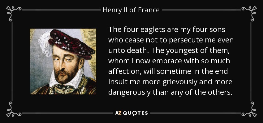 The four eaglets are my four sons who cease not to persecute me even unto death. The youngest of them, whom I now embrace with so much affection, will sometime in the end insult me more grievously and more dangerously than any of the others. - Henry II of France