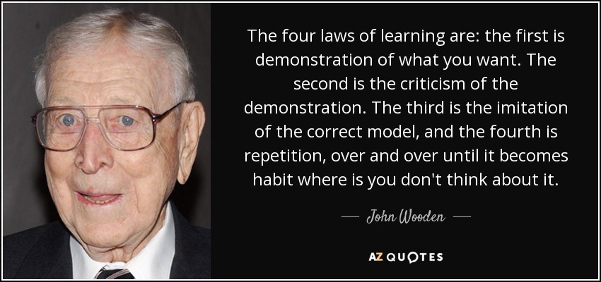 The four laws of learning are: the first is demonstration of what you want. The second is the criticism of the demonstration. The third is the imitation of the correct model, and the fourth is repetition, over and over until it becomes habit where is you don't think about it. - John Wooden
