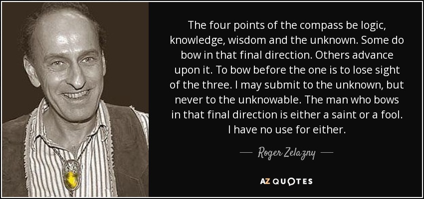 The four points of the compass be logic, knowledge, wisdom and the unknown. Some do bow in that final direction. Others advance upon it. To bow before the one is to lose sight of the three. I may submit to the unknown, but never to the unknowable. The man who bows in that final direction is either a saint or a fool. I have no use for either. - Roger Zelazny